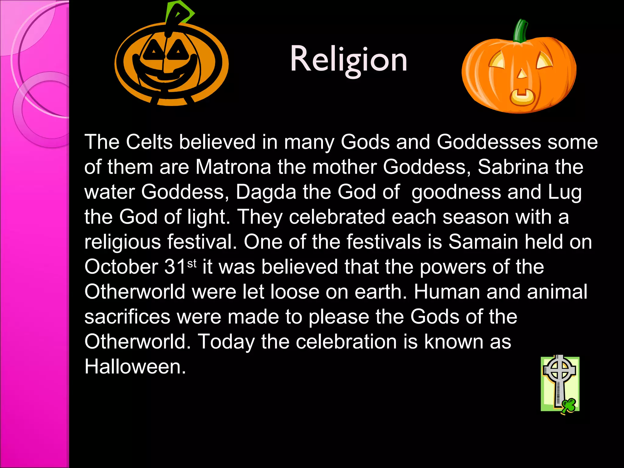 Religion  The Celts believed in many Gods and Goddesses some of them are Matrona the mother Goddess, Sabrina the water Goddess, Dagda the God of  goodness and Lug the God of light. They celebrated each season with a religious festival. One of the festivals is Samain held on October 31 st  it was believed that the powers of the Otherworld were let loose on earth. Human and animal sacrifices were made to please the Gods of the Otherworld. Today the celebration is known as Halloween.  