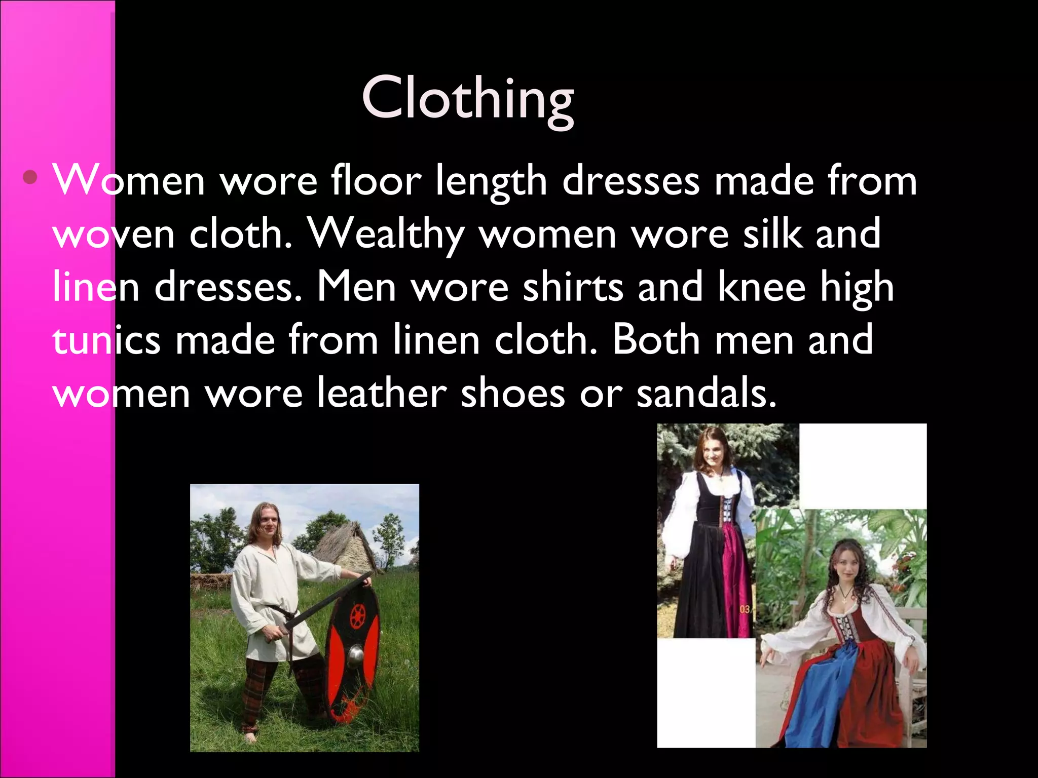 Clothing Women wore floor length dresses made from woven cloth. Wealthy women wore silk and linen dresses. Men wore shirts and knee high tunics made from linen cloth. Both men and women wore leather shoes or sandals. 