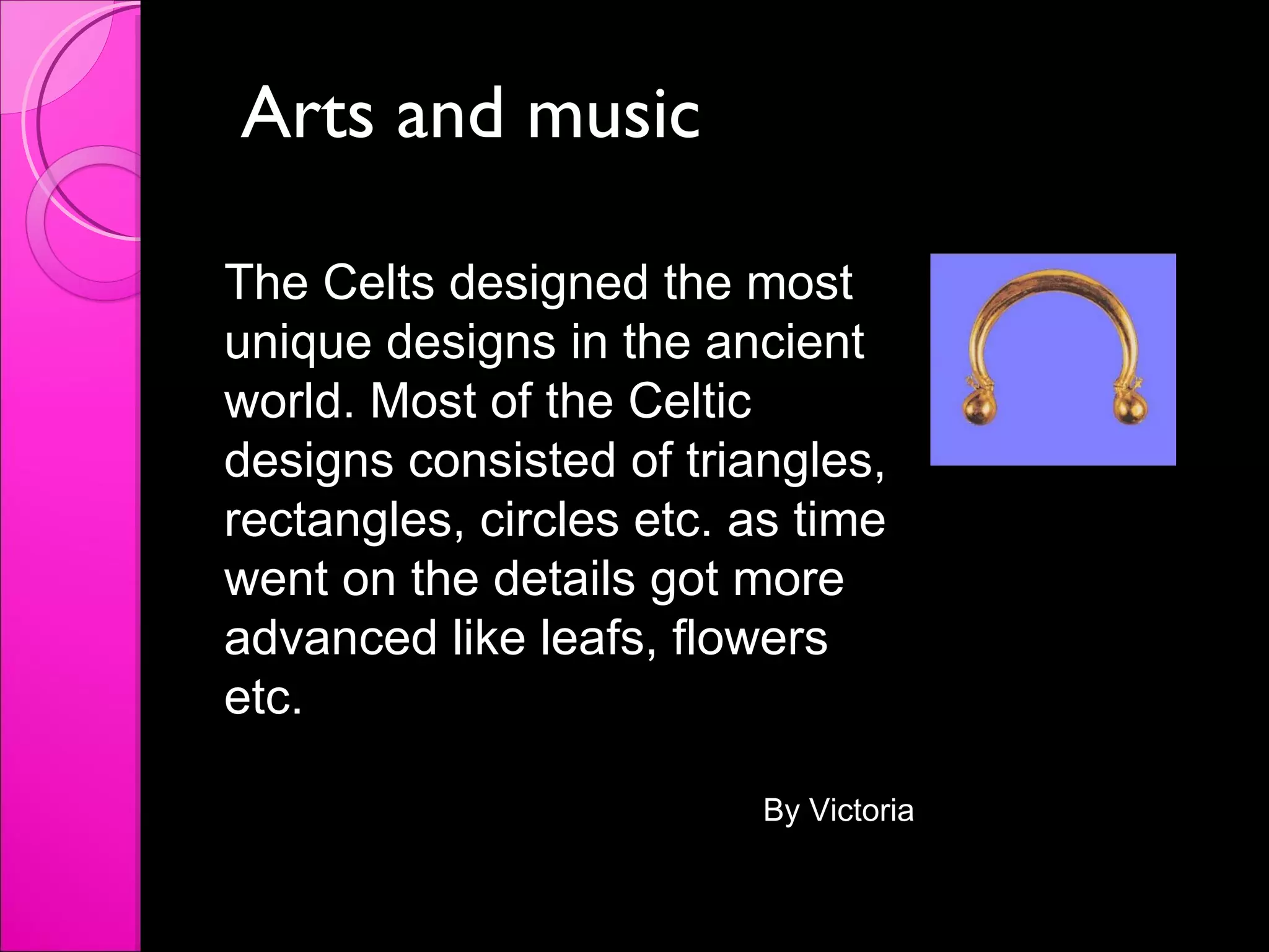 Arts and music The Celts designed the most unique designs in the ancient world. Most of the Celtic designs consisted of triangles, rectangles, circles etc. as time went on the details got more advanced like leafs, flowers etc. By Victoria 