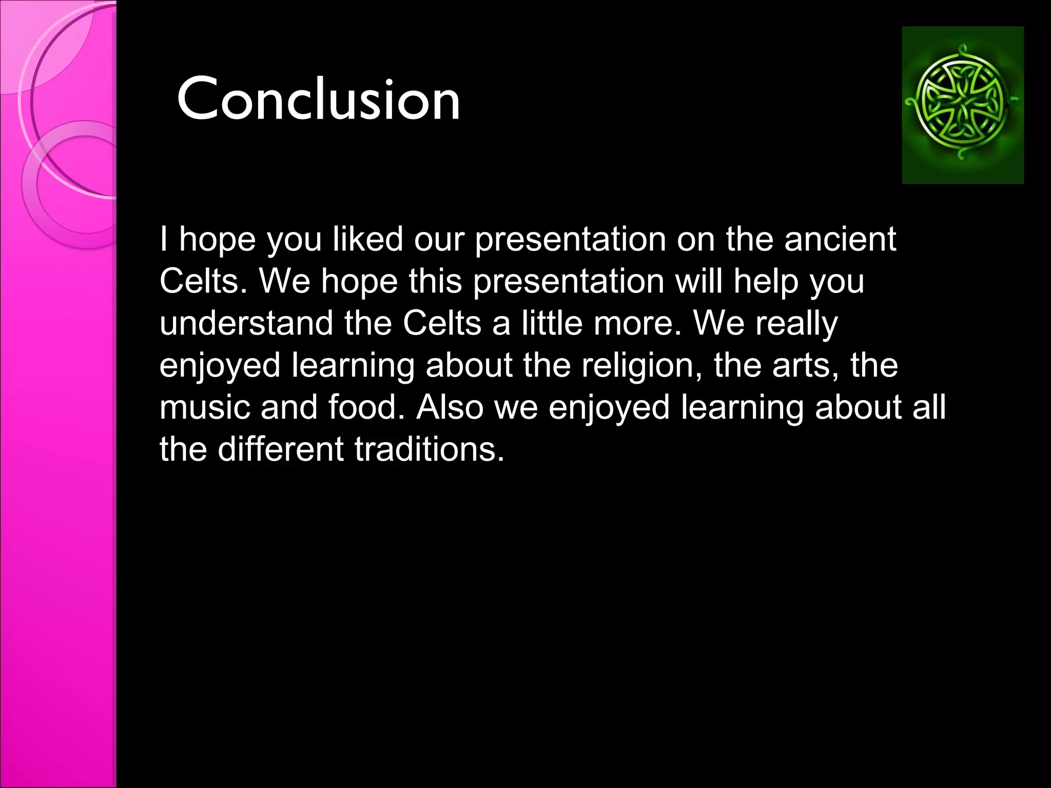 Conclusion  I hope you liked our presentation on the ancient Celts. We hope this presentation will help you understand the Celts a little more. We really enjoyed learning about the religion, the arts, the music and food. Also we enjoyed learning about all the different traditions.  
