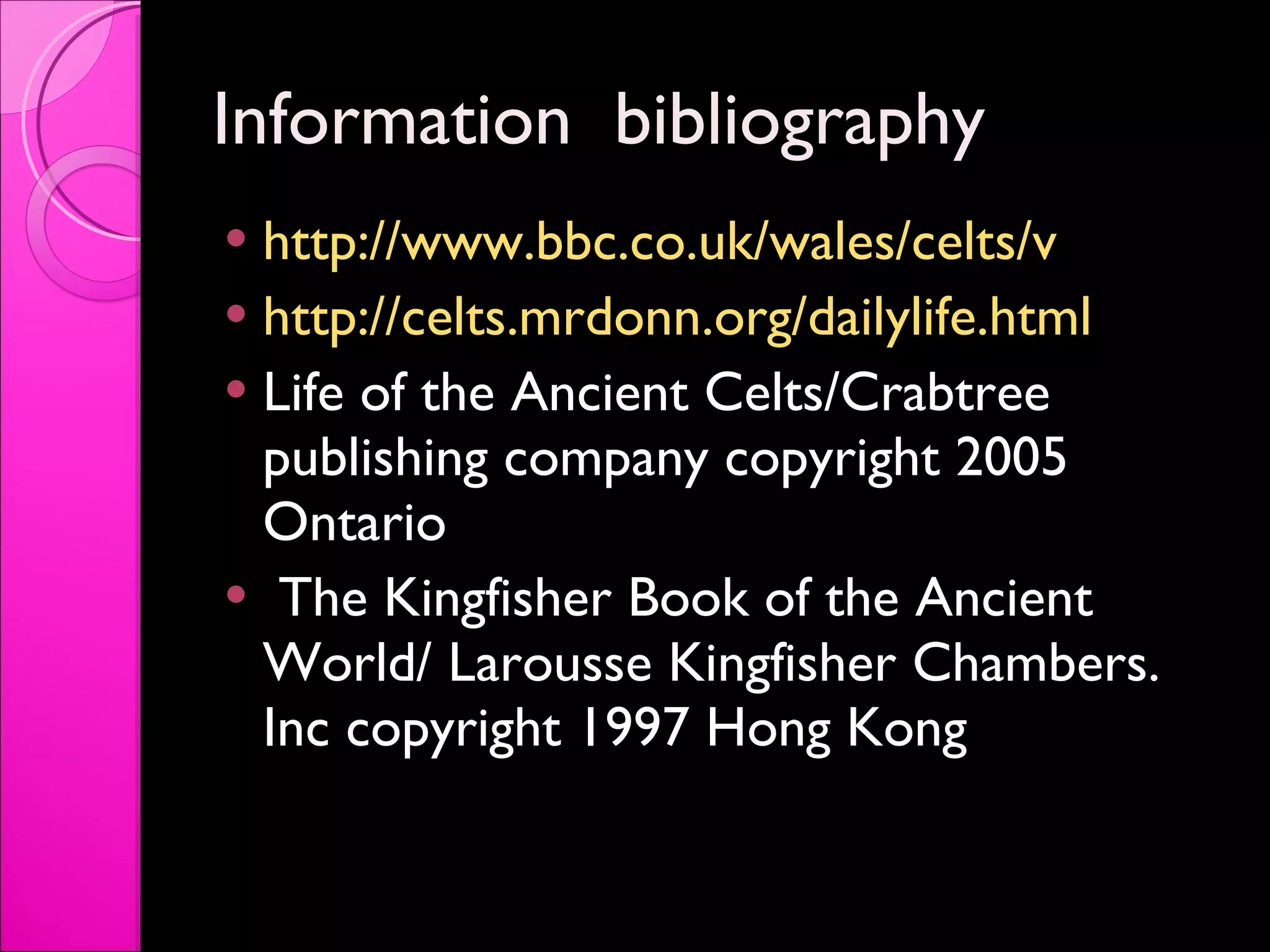 Information  bibliography  http://www.bbc.co.uk/wales/celts/v   http://celts.mrdonn.org/dailylife.html Life of the Ancient Celts/Crabtree publishing company copyright 2005 Ontario  The Kingfisher Book of the Ancient World/ Larousse Kingfisher Chambers. Inc copyright 1997 Hong Kong  