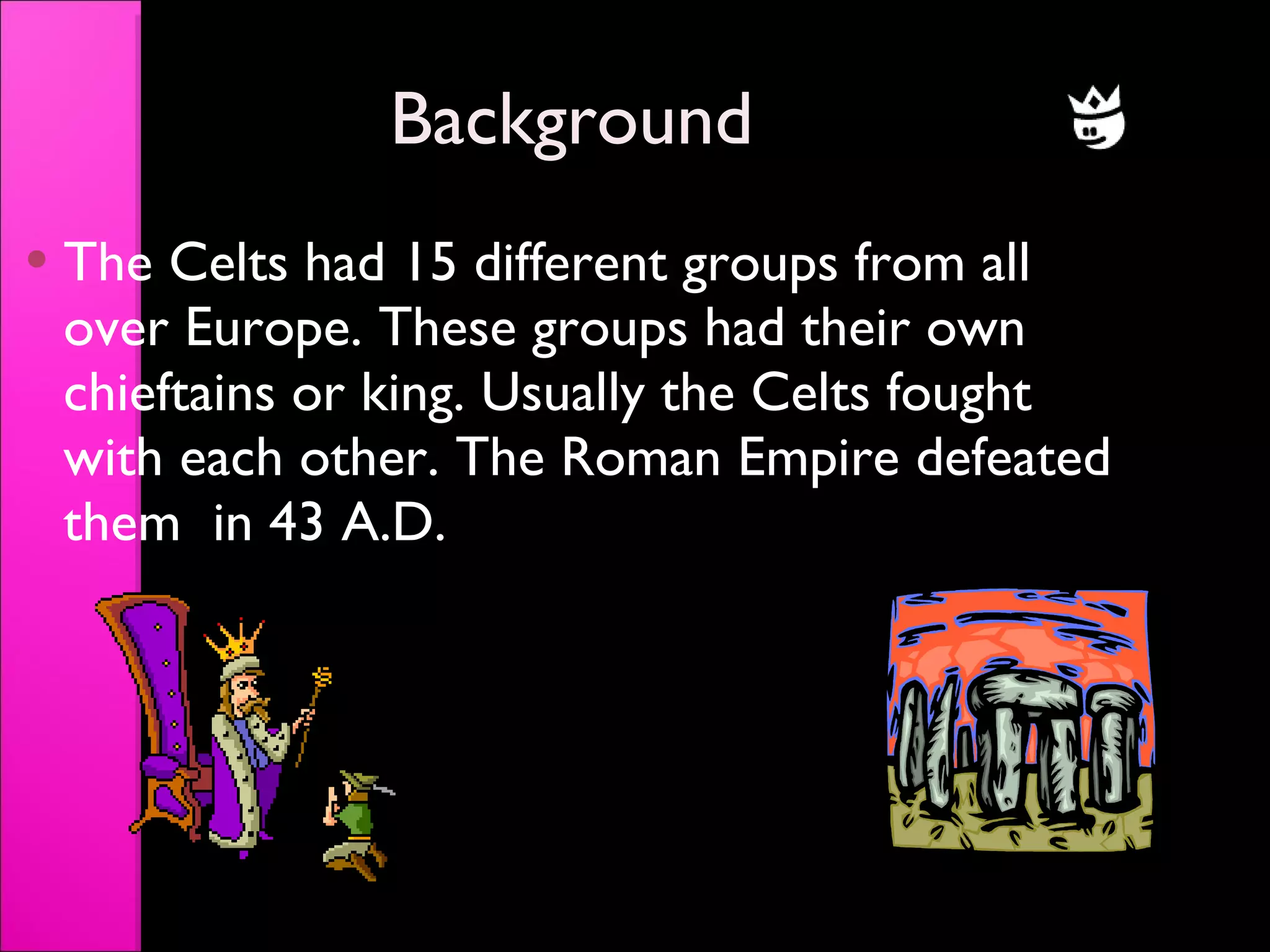 Background The Celts had 15 different groups from all over Europe. These groups had their own chieftains or king. Usually the Celts fought with each other. The Roman Empire defeated them  in 43 A.D. 