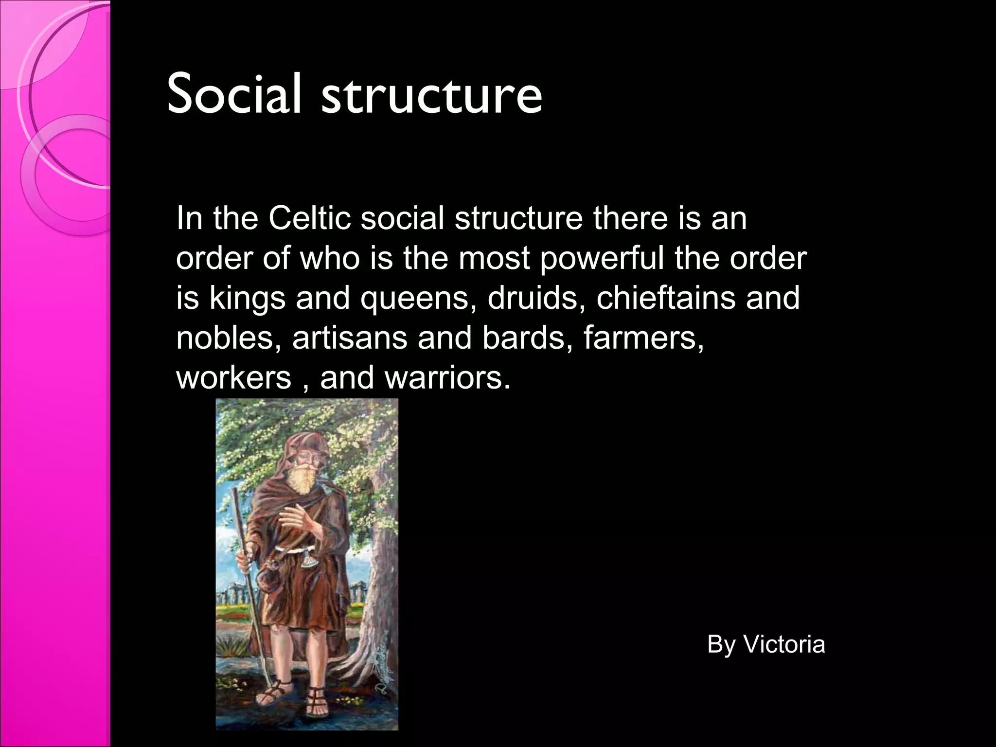 Social structure In the Celtic social structure there is an order of who is the most powerful the order is kings and queens, druids, chieftains and nobles, artisans and bards, farmers, workers , and warriors.  By Victoria 