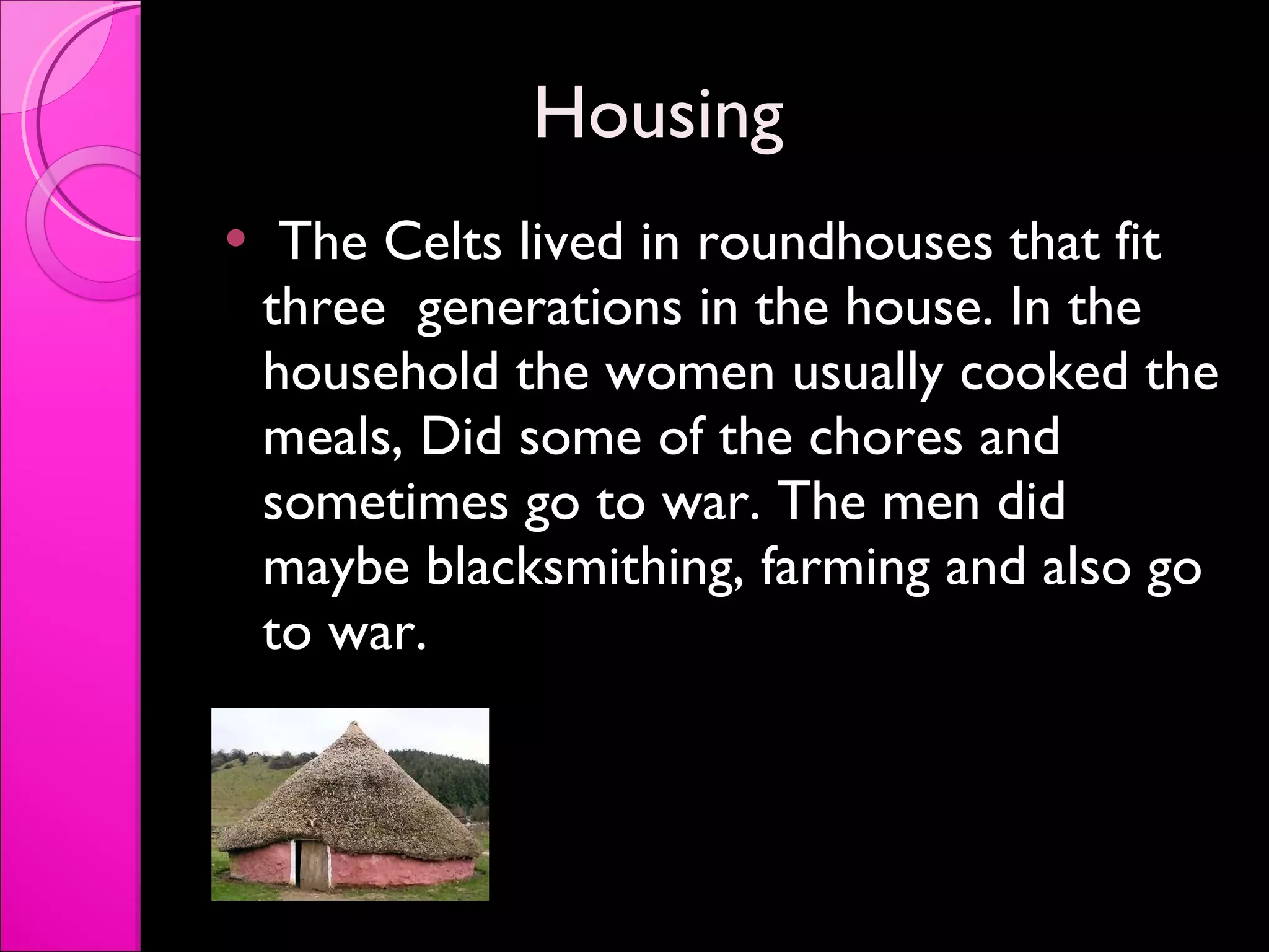 Housing  The Celts lived in roundhouses that fit three  generations in the house. In the household the women usually cooked the meals, Did some of the chores and sometimes go to war. The men did maybe blacksmithing, farming and also go to war.  