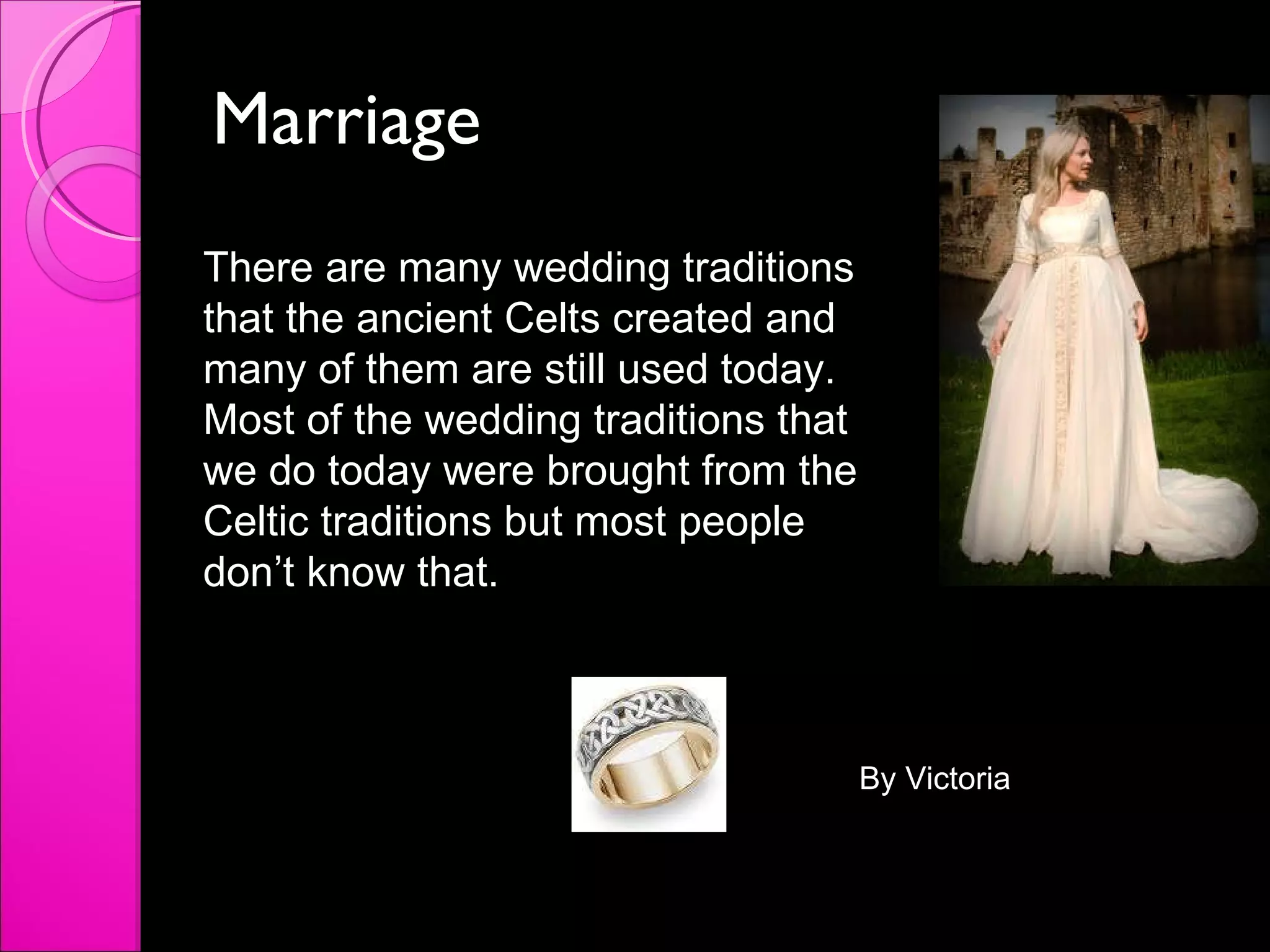 Marriage  There are many wedding traditions that the ancient Celts created and many of them are still used today. Most of the wedding traditions that we do today were brought from the Celtic traditions but most people don’t know that. By Victoria 