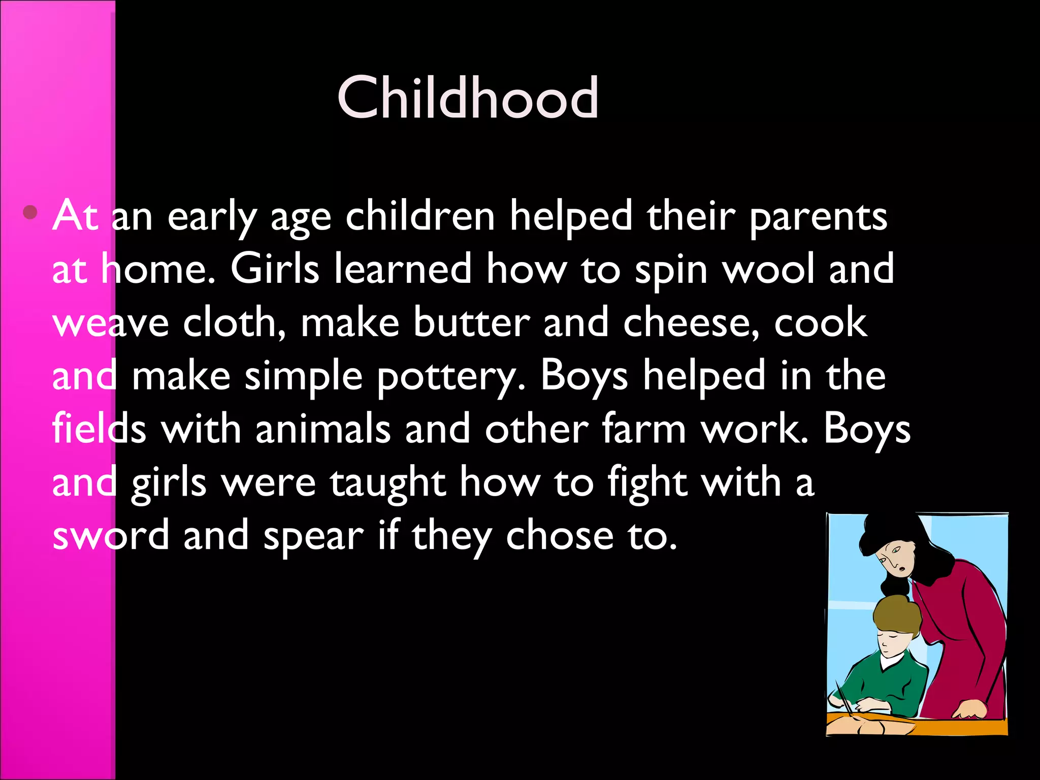 Childhood At an early age children helped their parents at home. Girls learned how to spin wool and weave cloth, make butter and cheese, cook and make simple pottery. Boys helped in the fields with animals and other farm work. Boys and girls were taught how to fight with a sword and spear if they chose to. 