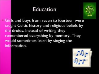 Education Girls and boys from seven to fourteen were taught Celtic history and religious beliefs by the druids. Instead of writing they remembered everything by memory. They would sometimes learn by singing the information. 