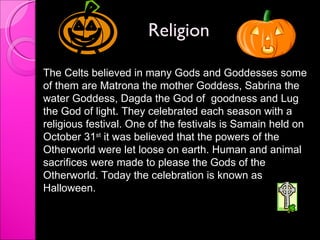 Religion  The Celts believed in many Gods and Goddesses some of them are Matrona the mother Goddess, Sabrina the water Goddess, Dagda the God of  goodness and Lug the God of light. They celebrated each season with a religious festival. One of the festivals is Samain held on October 31 st  it was believed that the powers of the Otherworld were let loose on earth. Human and animal sacrifices were made to please the Gods of the Otherworld. Today the celebration is known as Halloween.  