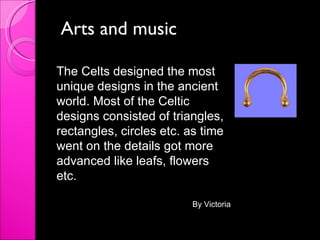 Arts and music The Celts designed the most unique designs in the ancient world. Most of the Celtic designs consisted of triangles, rectangles, circles etc. as time went on the details got more advanced like leafs, flowers etc. By Victoria 