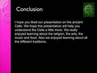 Conclusion  I hope you liked our presentation on the ancient Celts. We hope this presentation will help you understand the Celts a little more. We really enjoyed learning about the religion, the arts, the music and food. Also we enjoyed learning about all the different traditions.  