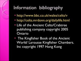 Information  bibliography  http://www.bbc.co.uk/wales/celts/v   http://celts.mrdonn.org/dailylife.html Life of the Ancient Celts/Crabtree publishing company copyright 2005 Ontario  The Kingfisher Book of the Ancient World/ Larousse Kingfisher Chambers. Inc copyright 1997 Hong Kong  