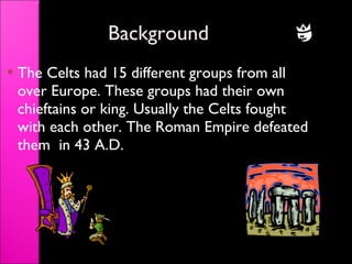 Background The Celts had 15 different groups from all over Europe. These groups had their own chieftains or king. Usually the Celts fought with each other. The Roman Empire defeated them  in 43 A.D. 