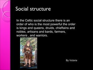 Social structure In the Celtic social structure there is an order of who is the most powerful the order is kings and queens, druids, chieftains and nobles, artisans and bards, farmers, workers , and warriors.  By Victoria 