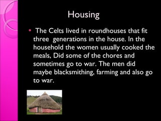 Housing  The Celts lived in roundhouses that fit three  generations in the house. In the household the women usually cooked the meals, Did some of the chores and sometimes go to war. The men did maybe blacksmithing, farming and also go to war.  