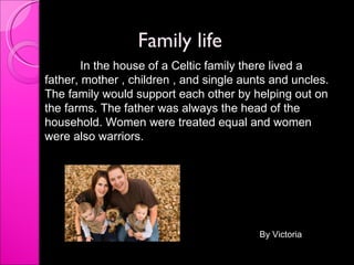 Family life In the house of a Celtic family there lived a father, mother , children , and single aunts and uncles. The family would support each other by helping out on the farms. The father was always the head of the household. Women were treated equal and women were also warriors.  By Victoria 