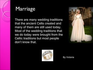 Marriage  There are many wedding traditions that the ancient Celts created and many of them are still used today. Most of the wedding traditions that we do today were brought from the Celtic traditions but most people don’t know that. By Victoria 