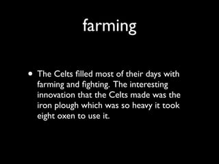 farming

• The Celts ﬁlled most of their days with
  farming and ﬁghting. The interesting
  innovation that the Celts made was the
  iron plough which was so heavy it took
  eight oxen to use it.
 