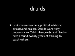 druids

• druids were teachers, political advisors,
  priests, and healers. Druids were very
  important to Celtic clans, each druid had to
  have around twenty years of training to
  teach others.
 