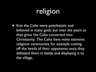 religion
• ﬁrst the Celts were polytheistic and
  believed in many gods, but over the years as
  they grew the Celts converted into
  Christianity. The Celts have many extreme
  religious ceremonies, for example cutting
  off the heads of their opponents once they
  defeated them in battle and displaying it to
  the village.
 