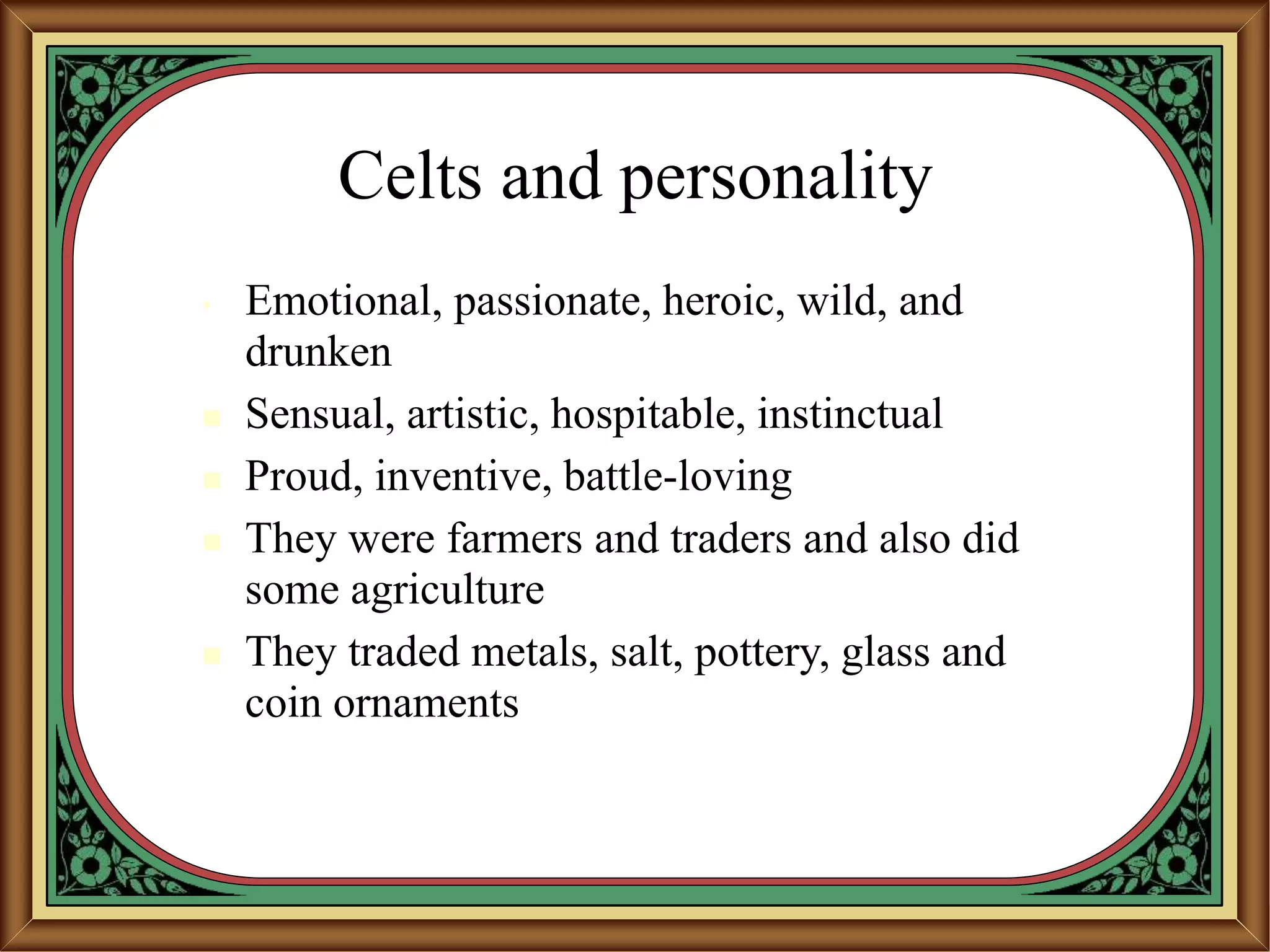 Celts and personality
• Emotional, passionate, heroic, wild, and
drunken
 Sensual, artistic, hospitable, instinctual
 Proud, inventive, battle-loving
 They were farmers and traders and also did
some agriculture
 They traded metals, salt, pottery, glass and
coin ornaments
 