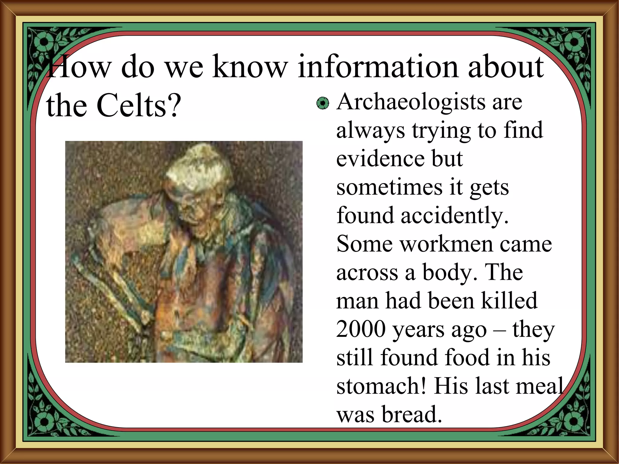 How do we know information about
the Celts? Archaeologists are
always trying to find
evidence but
sometimes it gets
found accidently.
Some workmen came
across a body. The
man had been killed
2000 years ago – they
still found food in his
stomach! His last meal
was bread.
 