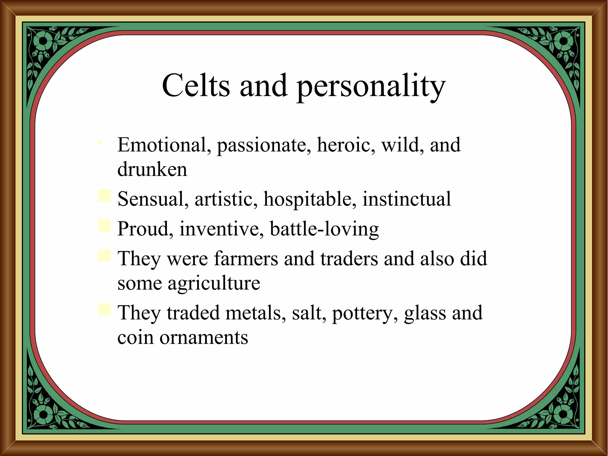 Celts and personality
• Emotional, passionate, heroic, wild, and
drunken
 Sensual, artistic, hospitable, instinctual
 Proud, inventive, battle-loving
 They were farmers and traders and also did
some agriculture
 They traded metals, salt, pottery, glass and
coin ornaments
 