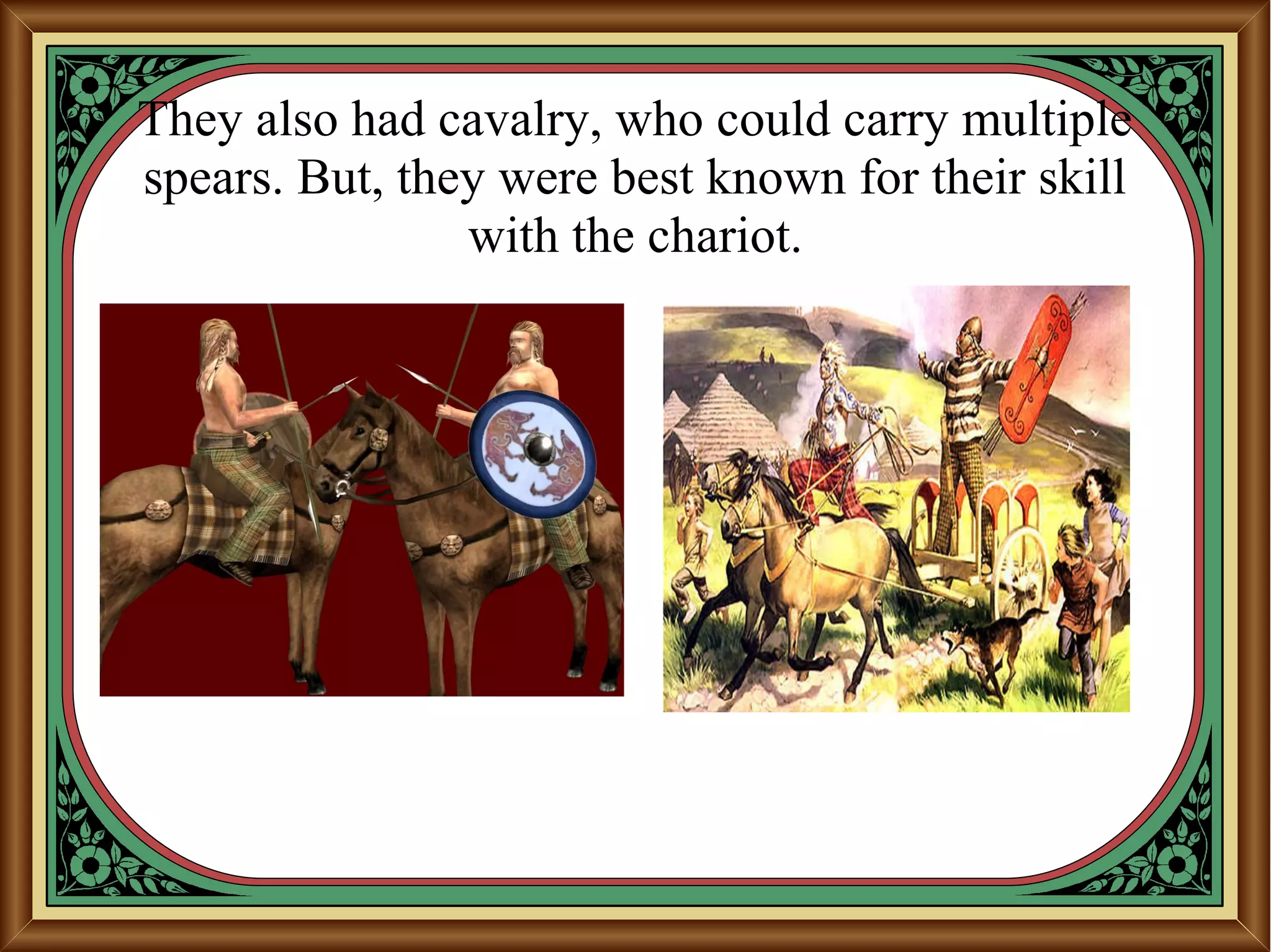 They also had cavalry, who could carry multiple
spears. But, they were best known for their skill
with the chariot.
 