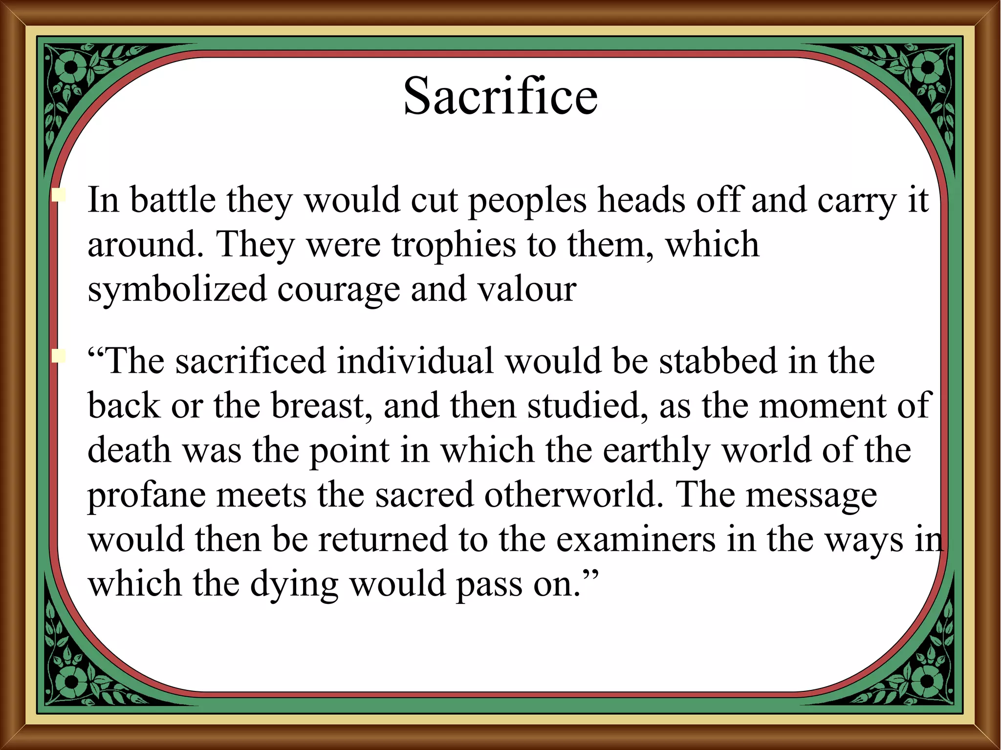 Sacrifice
 In battle they would cut peoples heads off and carry it
around. They were trophies to them, which
symbolized courage and valour
 “The sacrificed individual would be stabbed in the
back or the breast, and then studied, as the moment of
death was the point in which the earthly world of the
profane meets the sacred otherworld. The message
would then be returned to the examiners in the ways in
which the dying would pass on.”
 