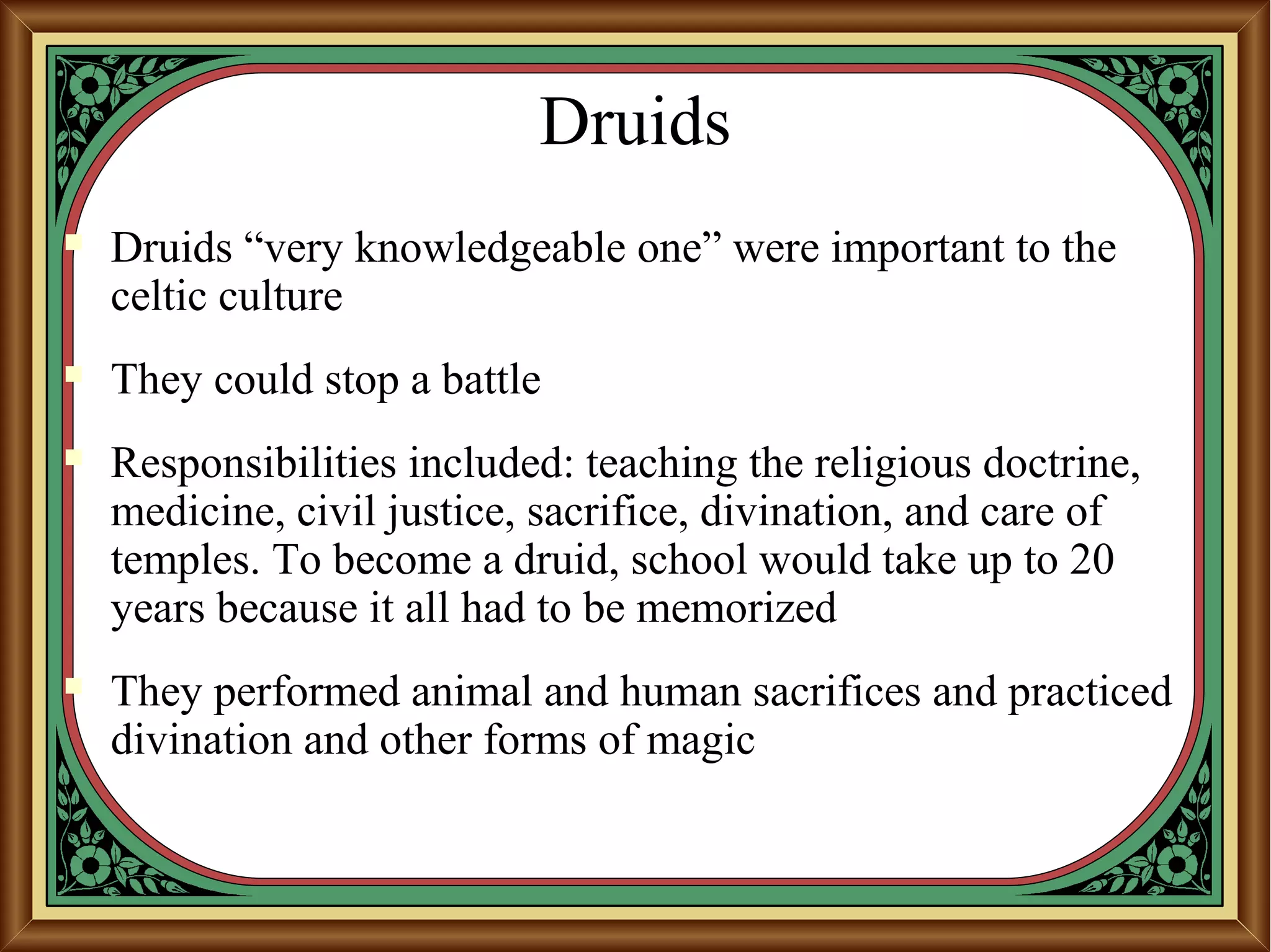 Druids
 Druids “very knowledgeable one” were important to the
celtic culture
 They could stop a battle
 Responsibilities included: teaching the religious doctrine,
medicine, civil justice, sacrifice, divination, and care of
temples. To become a druid, school would take up to 20
years because it all had to be memorized
 They performed animal and human sacrifices and practiced
divination and other forms of magic
 
