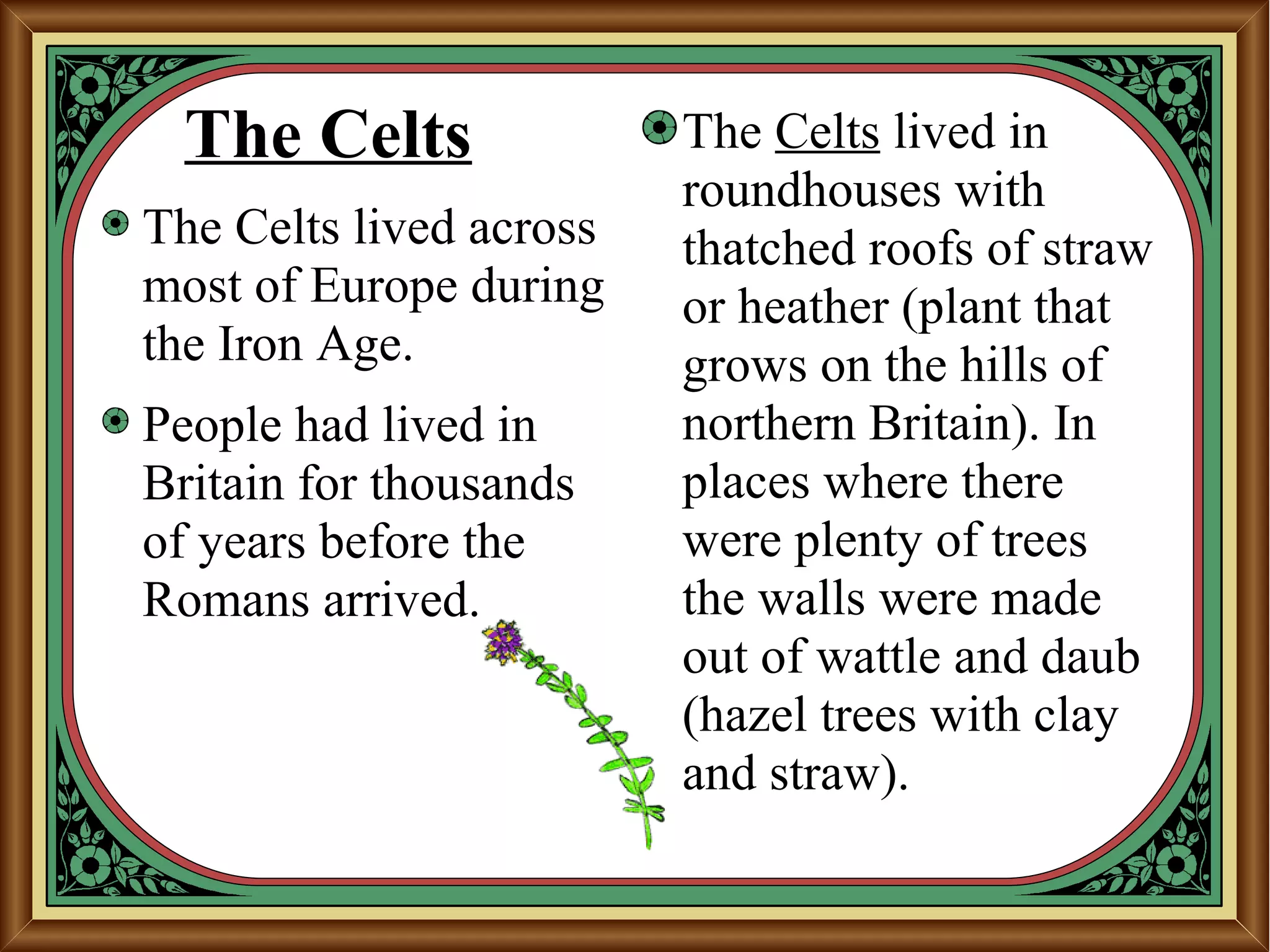 The Celts
The Celts lived across
most of Europe during
the Iron Age.
People had lived in
Britain for thousands
of years before the
Romans arrived.
The Celts lived in
roundhouses with
thatched roofs of straw
or heather (plant that
grows on the hills of
northern Britain). In
places where there
were plenty of trees
the walls were made
out of wattle and daub
(hazel trees with clay
and straw).
 