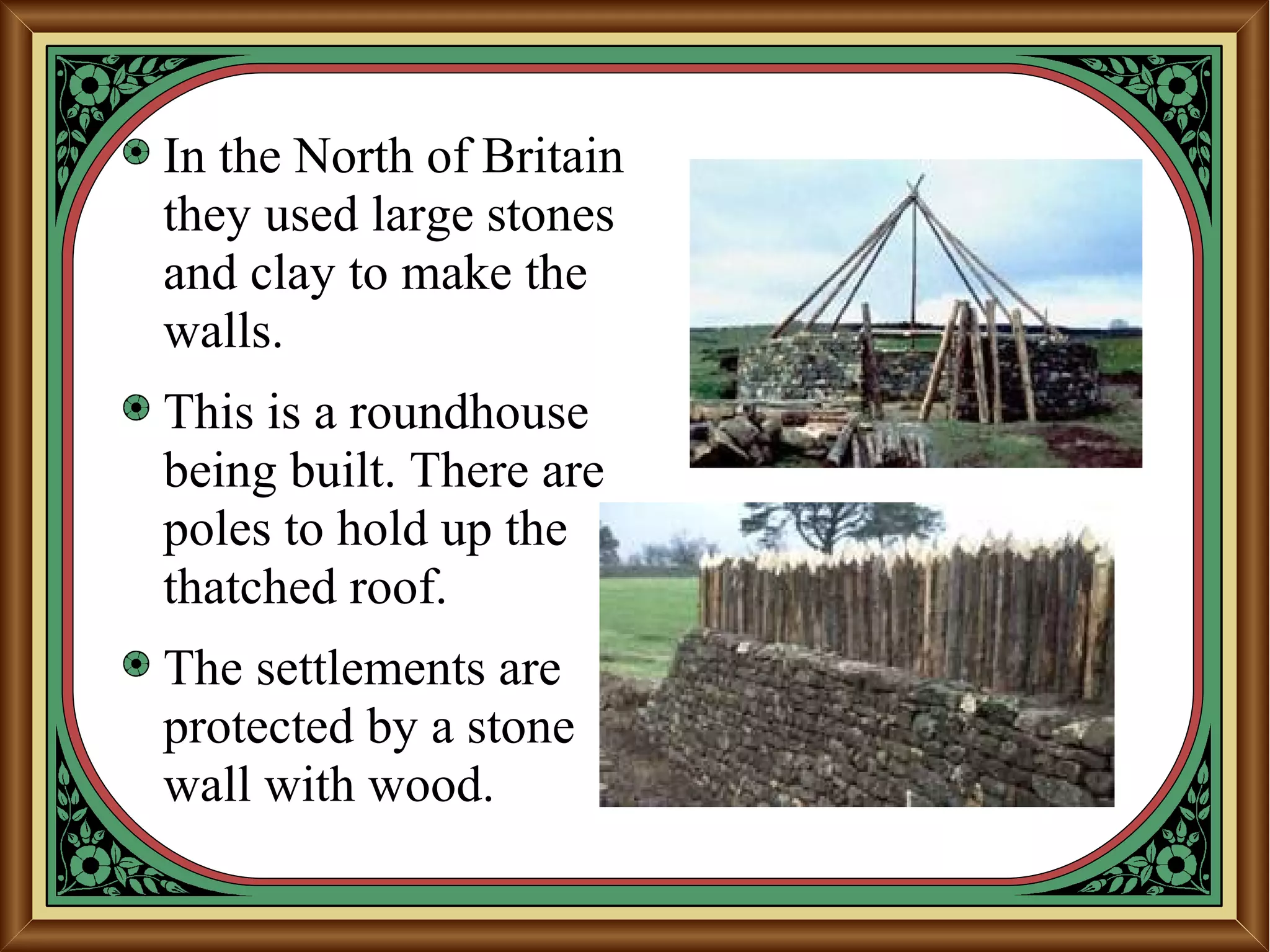 In the North of Britain
they used large stones
and clay to make the
walls.
This is a roundhouse
being built. There are
poles to hold up the
thatched roof.
The settlements are
protected by a stone
wall with wood.
 