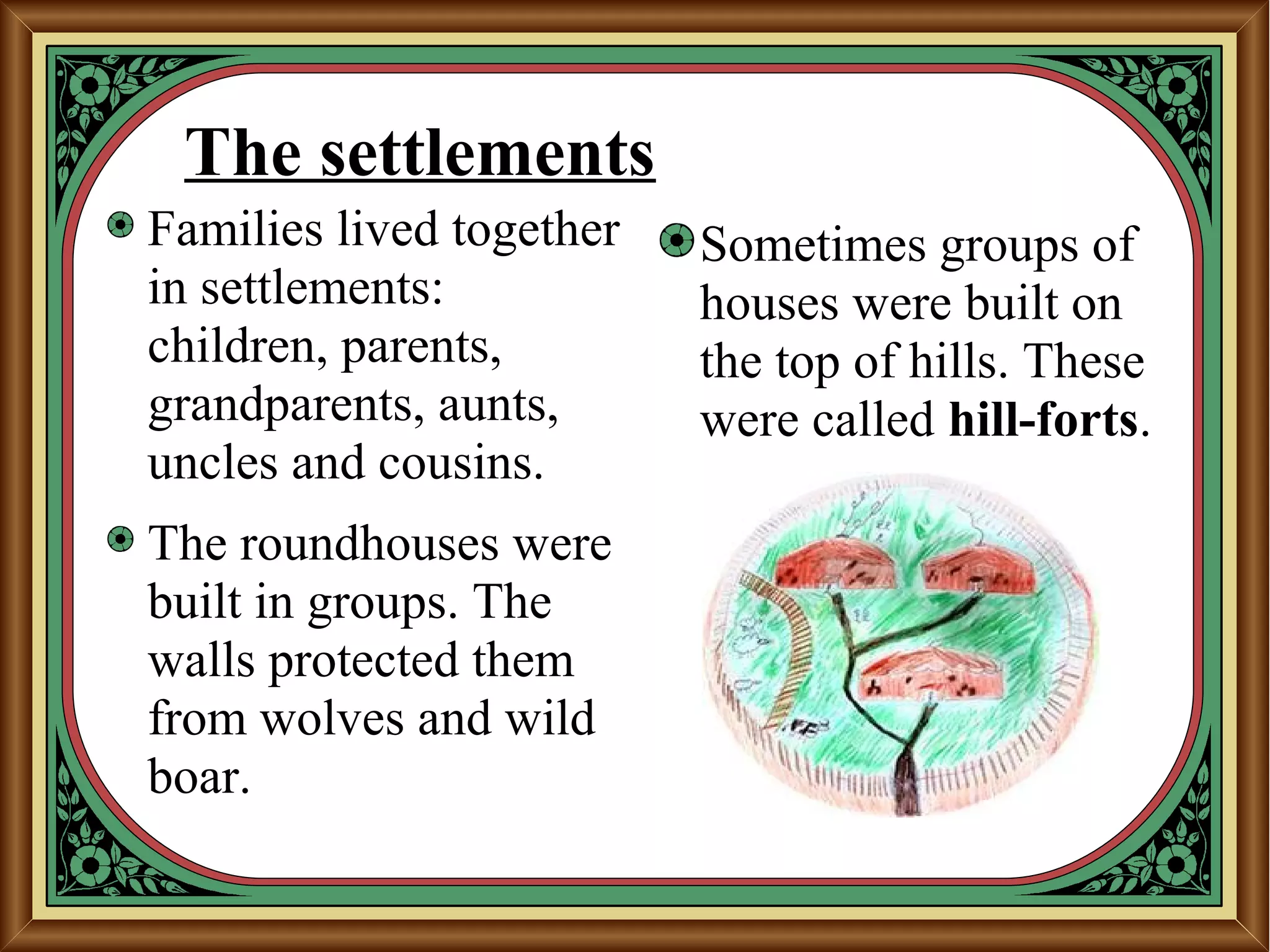The settlements
Families lived together
in settlements:
children, parents,
grandparents, aunts,
uncles and cousins.
The roundhouses were
built in groups. The
walls protected them
from wolves and wild
boar.
Sometimes groups of
houses were built on
the top of hills. These
were called hill-forts.
 