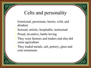 Celts and personality
• Emotional, passionate, heroic, wild, and
drunken
 Sensual, artistic, hospitable, instinctual
 Proud, inventive, battle-loving
 They were farmers and traders and also did
some agriculture
 They traded metals, salt, pottery, glass and
coin ornaments
 