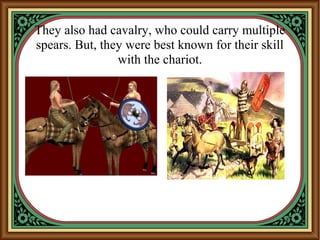 They also had cavalry, who could carry multiple
spears. But, they were best known for their skill
with the chariot.
 