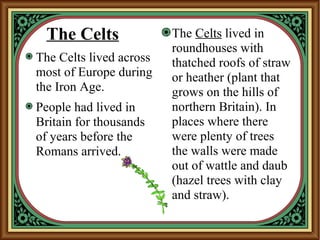 The Celts
The Celts lived across
most of Europe during
the Iron Age.
People had lived in
Britain for thousands
of years before the
Romans arrived.
The Celts lived in
roundhouses with
thatched roofs of straw
or heather (plant that
grows on the hills of
northern Britain). In
places where there
were plenty of trees
the walls were made
out of wattle and daub
(hazel trees with clay
and straw).
 