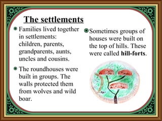 The settlements
Families lived together
in settlements:
children, parents,
grandparents, aunts,
uncles and cousins.
The roundhouses were
built in groups. The
walls protected them
from wolves and wild
boar.
Sometimes groups of
houses were built on
the top of hills. These
were called hill-forts.
 