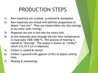 PRODUCTION STEPS
1) Raw materials are crushed, screemed & stockpiled.
2) Raw materials are mixed with definite proportions to
obtain “raw mix”. They are mixed either dry (dry mixing)
or by water (wet mixing).
3) Prepared raw mix is fed into the rotary kiln.
4) As the materials pass through the kiln their temperature
is rised upto 1300-1600 °C. The process of heating is
named as “burning”. The output is known as “clinker”
which is 0.15-5 cm in diameter.
5) Clinker is cooled & stored.
6) Clinker is ground with gypsum (3-6%) to adjust setting
time.
7) Packing & marketting.
 