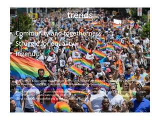 trends
• Community and togetherness
• Struggle for equality
• Ingenuity
• "NYC Lesbian & Gay Center Hosts Hudson Valley Event." In The Life: The Mid Hudson Valley's Monthly Lesbian &
Gay Newspaper, July 1998, 6. Archives of Sexuality & Gender (accessed April 2, 2017).
http://tinyurl.galegroup.com.ezproxy.trincoll.edu/tinyurl/4dCEm8.
• Moore, Mignon R. 2006. “Lipstick or Timberlands? Meaning of gender presentation in black lesbian communities.”_Signs:
Journal of women in culture and society_32(1): 113-139
• George Chauncey, Privacy could only be had in public: Gay uses of the streets Princeton architecture press, 2006
 