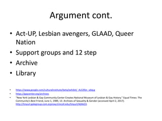 Argument cont.
• Act-UP, Lesbian avengers, GLAAD, Queer
Nation
• Support groups and 12 step
• Archive
• Library
• https://www.google.com/culturalinstitute/beta/exhibit/_ALS39jn_vdqLg
• https://gaycenter.org/archives
• "New York Lesbian & Gay Community Center Creates National Museum of Lesbian & Gay History." Equal Times: The
Community's Best Friend, June 1, 1989, 13. Archives of Sexuality & Gender (accessed April 2, 2017).
http://tinyurl.galegroup.com.ezproxy.trincoll.edu/tinyurl/4dAk33.
 