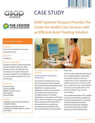 www.asapsystems.com
case study
ASAP Systems’Passport Provides The
Center for Health Care Services with
an Efficient Asset Tracking Solution
THE CENTER FOR HEALTH CARE
SERVICES
Transformed lives, transformed
communities
The Center for Health Care Services
(CHCS) improves the lives of people
with mental health and developmental
disabilities or substance abuse
challenges in Bexar County, located
in the greater San Antonio, Texas.
Throughout dozens of facilities,
departments, and programs within the
region, the main objective is to provide
these individuals with independent
and productive lives; preventing
unnecessary jail and hospital visits,
thus saving taxpayers from paying for
these visits.
“We are in the healthcare industry and
have multiple locations. We wanted
an inventory system so that we
could easily scan our equipment and
quickly track whom and where they
were assigned to,” says James Brown,
Inventory Control Specialist at The
Center for Health Care Services
central office.
To accomplish their goals, CHCS needed
an easy-to-use inventory management
and asset tracking system to accurately
monitor IT equipment and stock
inventory being used by employees
to save time and money and begin
improving inventory performance.
Company:
The Center for Health Care Services
www.chcsbc.org/
Industry:
Healthcare
Business Challenge:
Manage and track IT equipment being
used at multiple health care office
locations with a cost-effective and
security-focused system that could
compile and report on asset data such
as serial numbers, product info, users,
and location.
Solution:
Passport Assets
Passport Mobile
Mobile barcode scanner
Zebra printer
Barcode labels
Benefits:
• Mobile barcode-scanning ability at
multiple locations
• Designate valuable assets to
employees through signature capture
verification
Case Study Overview
 