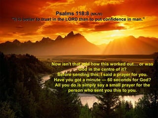 Psalms 118:8Psalms 118:8 (NKJV)(NKJV)
"It is better to trust in the LORD than to put confidence in man.""It is better to trust in the LORD than to put confidence in man."
Now isn't that odd how this worked out… or wasNow isn't that odd how this worked out… or was
God in the centre of it?God in the centre of it?
Before sending this, I said a prayer for you.Before sending this, I said a prayer for you.
Have you got a minute — 60 seconds for God?Have you got a minute — 60 seconds for God?
All you do is simply say a small prayer for theAll you do is simply say a small prayer for the
person who sent you this to you.person who sent you this to you.
 