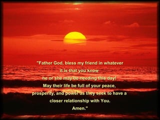 "Father God, bless my friend in whatever"Father God, bless my friend in whatever
it is that you knowit is that you know
he or she may be needing this day!he or she may be needing this day!
May their life be full of your peace,May their life be full of your peace,
prosperity, and power as they seek to have aprosperity, and power as they seek to have a
closer relationship with You.closer relationship with You.
Amen."Amen."
 