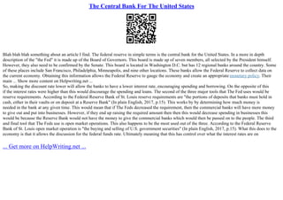 The Central Bank For The United States
Blah blah blah something about an article I find. The federal reserve in simple terms is the central bank for the United States. In a more in depth
description of the "the Fed" it is made up of the Board of Governors. This board is made up of seven members, all selected by the President himself.
However, they also need to be confirmed by the Senate. This board is located in Washington D.C. but has 12 regional banks around the country. Some
of these places include San Francisco, Philadelphia, Minneapolis, and nine other locations. These banks allow the Federal Reserve to collect data on
the current economy. Obtaining this information allows the Federal Reserve to gauge the economy and create an appropriate monetary policy. Their
main ... Show more content on Helpwriting.net ...
So, making the discount rate lower will allow the banks to have a lower interest rate, encouraging spending and borrowing. On the opposite of this
if the interest rates were higher than this would discourage the spending and loans. The second of the three major tools that The Fed uses would be
reserve requirements. According to the Federal Reserve Bank of St. Louis reserve requirements are "the portions of deposits that banks must hold in
cash, either in their vaults or on deposit at a Reserve Bank" (In plain English, 2017, p.15). This works by by determining how much money is
needed in the bank at any given time. This would mean that if The Feds decreased the requirement, then the commercial banks will have more money
to give out and put into businesses. However, if they end up raising the required amount then then this would decrease spending in businesses this
would be because the Reserve Bank would not have the money to give the commercial banks which would then be passed on to the people. The third
and final tool that The Feds use is open market operations. This also happens to be the most used out of the three. According to the Federal Reserve
Bank of St. Louis open market operation is "the buying and selling of U.S. government securities" (In plain English, 2017, p.15). What this does to the
economy is that it allows the discussion for the federal funds rate. Ultimately meaning that this has control over what the interest rates are on
... Get more on HelpWriting.net ...
 