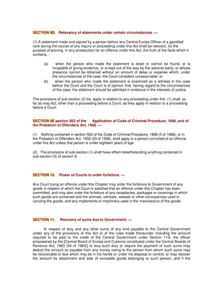 SECTION 9D. Relevancy of statements under certain circumstances. —
(1) A statement made and signed by a person before any Central Excise Officer of a gazetted
rank during the course of any inquiry or proceeding under this Act shall be relevant, for the
purpose of proving, in any prosecution for an offence under this Act, the truth of the facts which it
contains, -
(a) when the person who made the statement is dead or cannot be found, or is
incapable of giving evidence, or is kept out of the way by the adverse party, or whose
presence cannot be obtained without an amount of delay or expense which, under
the circumstances of the case, the Court considers unreasonable; or
(b) when the person who made the statement is examined as a witness in the case
before the Court and the Court is of opinion that, having regard to the circumstances
of the case, the statement should be admitted in evidence in the interests of justice.
The provisions of sub-section (2) be, apply in relation to any proceeding under this (1) shall, so
far as may Act, other than a proceeding before a Court, as they apply in relation to a proceeding
before a Court.
SECTION 9E.section 562 of the Application of Code of Criminal Procedure, 1898, and of
the Probation of Offenders Act, 1958. —
(1) Nothing contained in section 562 of the Code of Criminal Procedure, 1898 (5 of 1898), or in
the Probation of Offenders Act, 1958 (20 of 1958), shall apply to a person convicted of an offence
under this Act unless that person is under eighteen years of age.
(2) The provisions of sub-section (1) shall have effect notwithstanding anything contained in
sub-section (3) of section 9.
SECTION 10. Power of Courts to order forfeiture. —
Any Court trying an offence under this Chapter may order the forfeiture to Government of any
goods in respect of which the Court is satisfied that an offence under this Chapter has been
committed, and may also order the forfeiture of any receptacles, packages or coverings in which
such goods are contained and the animals, vehicles, vessels or other conveyances used in
carrying the goods, and any implements or machinery used in the manufacture of the goods.
SECTION 11. Recovery of sums due to Government. —
In respect of duty and any other sums of any kind payable to the Central Government
under any of the provisions of this Act or of the rules made thereunder including the amount
required to be paid to the credit of the Central Government under Section 11D, the officer
empowered by the [Central Board of Excise and Customs constituted under the Central Boards of
Revenue Act, 1963 (54 of 1963)] to levy such duty or require the payment of such sums may
deduct the amount so payable from any money owing to the person from whom such sums may
be recoverable or due which may be in his hands or under his disposal or control, or may recover
the amount by attachment and sale of excisable goods belonging to such person; and if the
 