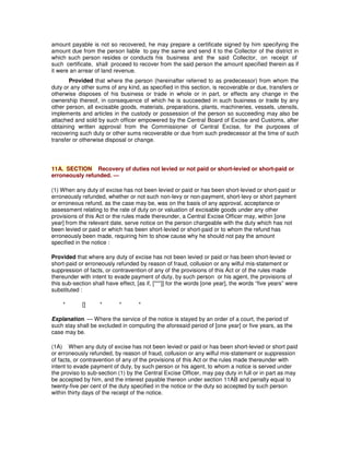 amount payable is not so recovered, he may prepare a certificate signed by him specifying the
amount due from the person liable to pay the same and send it to the Collector of the district in
which such person resides or conducts his business and the said Collector, on receipt of
such certificate, shall proceed to recover from the said person the amount specified therein as if
it were an arrear of land revenue.
Provided that where the person (hereinafter referred to as predecessor) from whom the
duty or any other sums of any kind, as specified in this section, is recoverable or due, transfers or
otherwise disposes of his business or trade in whole or in part, or effects any change in the
ownership thereof, in consequence of which he is succeeded in such business or trade by any
other person, all excisable goods, materials, preparations, plants, machineries, vessels, utensils,
implements and articles in the custody or possession of the person so succeeding may also be
attached and sold by such officer empowered by the Central Board of Excise and Customs, after
obtaining written approval from the Commissioner of Central Excise, for the purposes of
recovering such duty or other sums recoverable or due from such predecessor at the time of such
transfer or otherwise disposal or change.
11A. SECTION Recovery of duties not levied or not paid or short-levied or short-paid or
erroneously refunded. —
(1) When any duty of excise has not been levied or paid or has been short-levied or short-paid or
erroneously refunded, whether or not such non-levy or non-payment, short-levy or short payment
or erroneous refund, as the case may be, was on the basis of any approval, acceptance or
assessment relating to the rate of duty on or valuation of excisable goods under any other
provisions of this Act or the rules made thereunder, a Central Excise Officer may, within [one
year] from the relevant date, serve notice on the person chargeable with the duty which has not
been levied or paid or which has been short-levied or short-paid or to whom the refund has
erroneously been made, requiring him to show cause why he should not pay the amount
specified in the notice :
Provided that where any duty of excise has not been levied or paid or has been short-levied or
short-paid or erroneously refunded by reason of fraud, collusion or any wilful mis-statement or
suppression of facts, or contravention of any of the provisions of this Act or of the rules made
thereunder with intent to evade payment of duty, by such person or his agent, the provisions of
this sub-section shall have effect, [as if, [***]] for the words [one year], the words “five years” were
substituted :
* [] * * *
Explanation. — Where the service of the notice is stayed by an order of a court, the period of
such stay shall be excluded in computing the aforesaid period of [one year] or five years, as the
case may be.
(1A) When any duty of excise has not been levied or paid or has been short-levied or short paid
or erroneously refunded, by reason of fraud, collusion or any wilful mis-statement or suppression
of facts, or contravention of any of the provisions of this Act or the rules made thereunder with
intent to evade payment of duty, by such person or his agent, to whom a notice is served under
the proviso to sub-section (1) by the Central Excise Officer, may pay duty in full or in part as may
be accepted by him, and the interest payable thereon under section 11AB and penalty equal to
twenty-five per cent of the duty specified in the notice or the duty so accepted by such person
within thirty days of the receipt of the notice.
 
