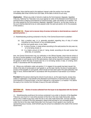 such date, there shall be paid to the applicant interest under this section from the date
immediately after three months from such date, till the date of refund of such duty.
Explanation. - Where any order of refund is made by the Commissioner (Appeals), Appellate
Tribunal [, National Tax Tribunal] or any court against an order of the [Assistant Commissioner of
Central Excise or Deputy Commissioner of Central Excise], under sub-section (2) of section 11B,
the order passed by the Commissioner (Appeals), Appellate Tribunal or, as the case may be, by
the court shall be deemed to be an order passed under the said sub-section (2) for the purposes
of this section.]
SECTION 11C. Power not to recover duty of excise not levied or short-levied as a result of
general practice. —
(1) Notwithstanding anything contained in this Act, if the Central Government is satisfied -
(a) that a practice was, or is, generally prevalent regarding levy of duty of excise
(including non-levy thereof) on any excisable goods;
(b) and that such goods were, or are, liable -
(i) to duty of excise, in cases where according to the said practice the duty was not,
or is not being, levied, or
(ii) to a higher amount of duty of being, levied, according to the said excise than
what was, or is practice,
then, the Central Government may, by notification in the Official Gazette, direct that the whole of
the duty of excise payable on such goods, or as the case may be, the duty of excise in excess of
that payable on such goods, but for the said practice, shall not be required to be paid in respect of
the goods on which the duty of excise was not, or is not being, levied, or was, or is being, short-
levied, in accordance with the said practice.
(2) Where any notification under sub-section (1) in respect of any goods has been issued, the
whole of the duty of excise paid on such goods or, as the case may be, the duty of excise paid in
excess of that payable on such goods, which would not have been paid if the said notification had
been in force, shall be dealt with in accordance with the provisions of sub-section (2) of section
11B :
Provided that the person claiming the refund of such duty or, as the case may be, excess duty,
makes an application in this behalf to the [Assistant Commissioner of Central Excise or Deputy
Commissioner of Central Excise], in the form referred to in sub-section (1) of section 11B, before
the expiry of six months from the date of issue of the said notification.
SECTION 11D. Duties of excise collected from the buyer to be deposited with the Central
Government. -
(1) Notwithstanding anything to the contrary contained in any order or direction of the Appellate
Tribunal or any Court or in any other provision of this Act or the rules made thereunder, every
person who is liable to pay duty under this Act or the rules made thereunder, and has collected
any amount in excess of the duty assessed or determined and paid on any excisable goods
under this Act or the rules made thereunder from the buyer of such goods in any manner as
representing duty of excise, shall forthwith pay the amount so collected to the credit of the Central
Government.
 