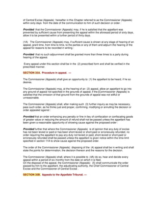 of Central Excise (Appeals) hereafter in this Chapter referred to as the Commissioner (Appeals)
within sixty days from the date of the communication to him of such decision or order :
Provided that the Commissioner (Appeals) may, if he is satisfied that the appellant was
prevented by sufficient cause from presenting the appeal within the aforesaid period of sixty days,
allow it to be presented within a further period of thirty days.
(1A) The Commissioner (Appeals) may, if sufficient cause is shown at any stage of hearing of an
appeal, grant time, from time to time, to the parties or any of them and adjourn the hearing of the
appeal for reasons to be recorded in writing :
Provided that no such adjournment shall be granted more than three times to a party during
hearing of the appeal.
Every appeal under this section shall be in the (2) prescribed form and shall be verified in the
prescribed manner.
SECTION 35A. Procedure in appeal. —
The Commissioner (Appeals) shall give an opportunity to (1) the appellant to be heard, if he so
desires.
The Commissioner (Appeals) may, at the hearing of an (2) appeal, allow an appellant to go into
any ground of appeal not specified in the grounds of appeal, if the [Commissioner (Appeals) is
satisfied that the omission of that ground from the grounds of appeal was not willful or
unreasonable.
The Commissioner (Appeals) shall, after making such (3) further inquiry as may be necessary,
pass such order, as he thinks just and proper, confirming, modifying or annulling the decision or
order appealed against :
Provided that an order enhancing any penalty or fine in lieu of confiscation or confiscating goods
of greater value or reducing the amount of refund shall not be passed unless the appellant has
been given a reasonable opportunity of showing cause against the proposed order :
Provided further that where the Commissioner (Appeals) is of opinion that any duty of excise
has not been levied or paid or has been short-levied or short-paid or erroneously refunded, no
order requiring the appellant to pay any duty not levied or paid, short-levied or short-paid or
erroneously refunded shall be passed unless the appellant is given notice within the time-limit
specified in section 11A to show cause against the proposed order.
The order of the Commissioner (Appeals) disposing of the (4) appeal shall be in writing and shall
state the points for determination, the decision thereon and the reasons for the decision.
The Commissioner (Appeals) shall, where it is possible to (4A) do so, hear and decide every
appeal within a period of six months from the date on which it is filed.
On the disposal of the appeal, the Commissioner (Appeals) (5) shall communicate the order
passed by him to the appellant, the adjudicating authority, the Chief Commissioner of Central
Excise and the Commissioner of Central Excise .
SECTION 35B. Appeals to the Appellate Tribunal. —
 