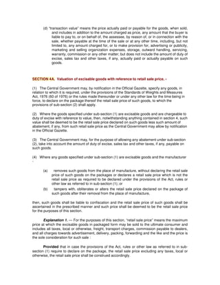 (d) “transaction value” means the price actually paid or payable for the goods, when sold,
and includes in addition to the amount charged as price, any amount that the buyer is
liable to pay to, or on behalf of, the assessee, by reason of, or in connection with the
sale, whether payable at the time of the sale or at any other time, including, but not
limited to, any amount charged for, or to make provision for, advertising or publicity,
marketing and selling organization expenses, storage, outward handling, servicing,
warranty, commission or any other matter; but does not include the amount of duty of
excise, sales tax and other taxes, if any, actually paid or actually payable on such
goods.
SECTION 4A. Valuation of excisable goods with reference to retail sale price. -
(1) The Central Government may, by notification in the Official Gazette, specify any goods, in
relation to which it is required, under the provisions of the Standards of Weights and Measures
Act, 1976 (60 of 1976) or the rules made thereunder or under any other law for the time being in
force, to declare on the package thereof the retail sale price of such goods, to which the
provisions of sub-section (2) shall apply.
(2) Where the goods specified under sub-section (1) are excisable goods and are chargeable to
duty of excise with reference to value, then, notwithstanding anything contained in section 4, such
value shall be deemed to be the retail sale price declared on such goods less such amount of
abatement, if any, from such retail sale price as the Central Government may allow by notification
in the Official Gazette.
(3) The Central Government may, for the purpose of allowing any abatement under sub-section
(2), take into account the amount of duty of excise, sales tax and other taxes, if any, payable on
such goods.
(4) Where any goods specified under sub-section (1) are excisable goods and the manufacturer
-
(a) removes such goods from the place of manufacture, without declaring the retail sale
price of such goods on the packages or declares a retail sale price which is not the
retail sale price as required to be declared under the provisions of the Act, rules or
other law as referred to in sub-section (1); or
(b) tampers with, obliterates or alters the retail sale price declared on the package of
such goods after their removal from the place of manufacture,
then, such goods shall be liable to confiscation and the retail sale price of such goods shall be
ascertained in the prescribed manner and such price shall be deemed to be the retail sale price
for the purposes of this section.
Explanation 1. — For the purposes of this section, “retail sale price” means the maximum
price at which the excisable goods in packaged form may be sold to the ultimate consumer and
includes all taxes, local or otherwise, freight, transport charges, commission payable to dealers,
and all charges towards advertisement, delivery, packing, forwarding and the like and the price is
the sole consideration for such sale :
Provided that in case the provisions of the Act, rules or other law as referred to in sub-
section (1) require to declare on the package, the retail sale price excluding any taxes, local or
otherwise, the retail sale price shall be construed accordingly.
 