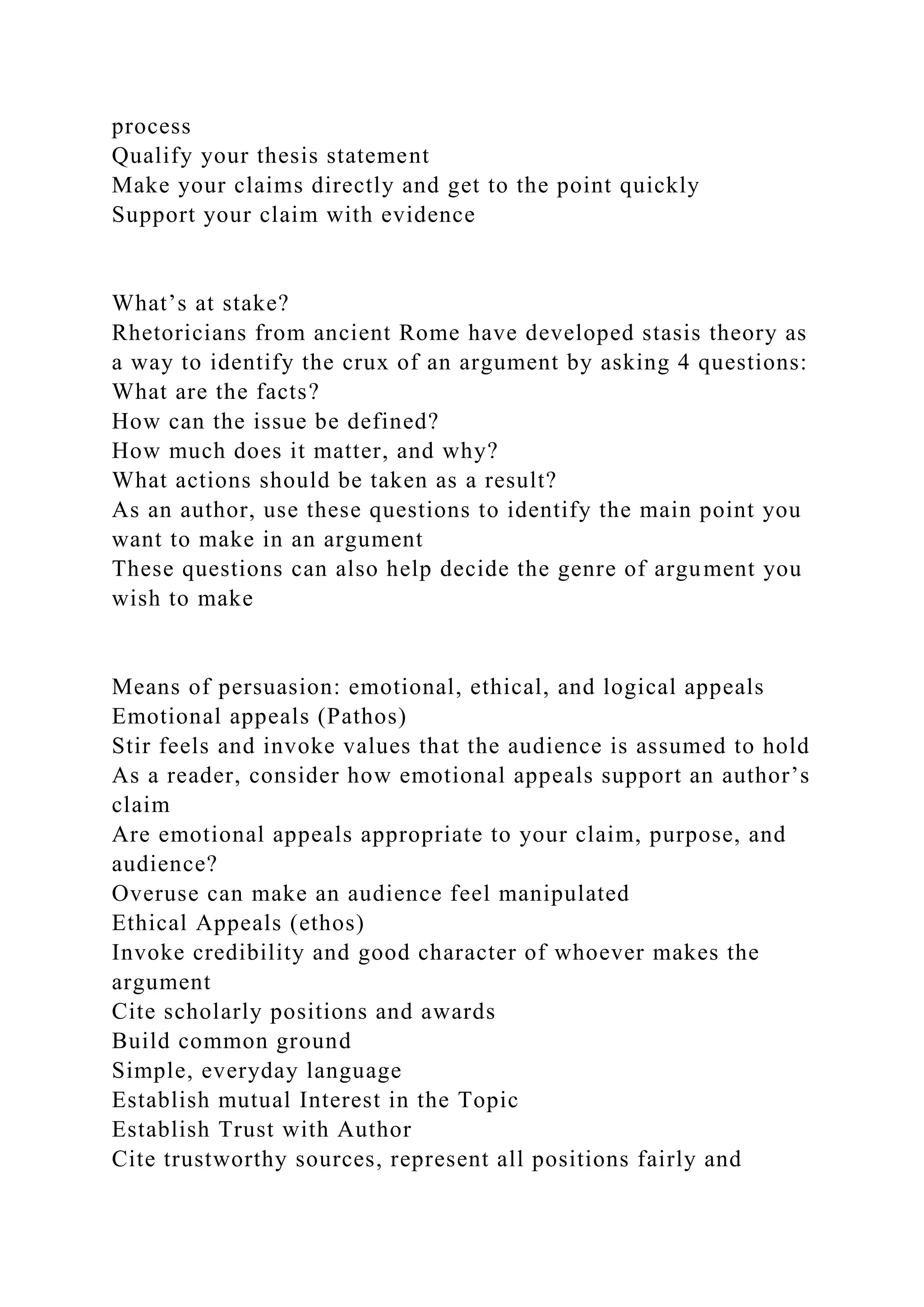 process
Qualify your thesis statement
Make your claims directly and get to the point quickly
Support your claim with evidence
What’s at stake?
Rhetoricians from ancient Rome have developed stasis theory as
a way to identify the crux of an argument by asking 4 questions:
What are the facts?
How can the issue be defined?
How much does it matter, and why?
What actions should be taken as a result?
As an author, use these questions to identify the main point you
want to make in an argument
These questions can also help decide the genre of argument you
wish to make
Means of persuasion: emotional, ethical, and logical appeals
Emotional appeals (Pathos)
Stir feels and invoke values that the audience is assumed to hold
As a reader, consider how emotional appeals support an author’s
claim
Are emotional appeals appropriate to your claim, purpose, and
audience?
Overuse can make an audience feel manipulated
Ethical Appeals (ethos)
Invoke credibility and good character of whoever makes the
argument
Cite scholarly positions and awards
Build common ground
Simple, everyday language
Establish mutual Interest in the Topic
Establish Trust with Author
Cite trustworthy sources, represent all positions fairly and
 