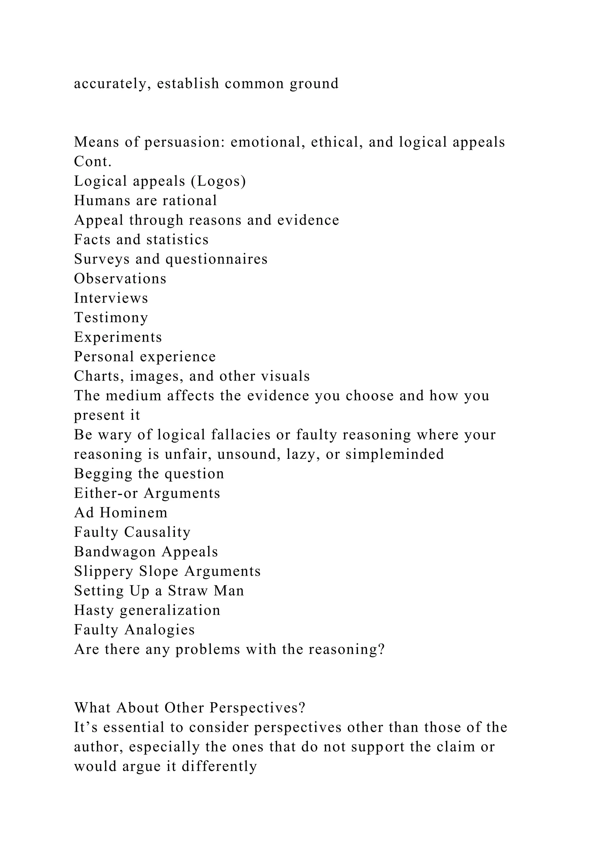 accurately, establish common ground
Means of persuasion: emotional, ethical, and logical appeals
Cont.
Logical appeals (Logos)
Humans are rational
Appeal through reasons and evidence
Facts and statistics
Surveys and questionnaires
Observations
Interviews
Testimony
Experiments
Personal experience
Charts, images, and other visuals
The medium affects the evidence you choose and how you
present it
Be wary of logical fallacies or faulty reasoning where your
reasoning is unfair, unsound, lazy, or simpleminded
Begging the question
Either-or Arguments
Ad Hominem
Faulty Causality
Bandwagon Appeals
Slippery Slope Arguments
Setting Up a Straw Man
Hasty generalization
Faulty Analogies
Are there any problems with the reasoning?
What About Other Perspectives?
It’s essential to consider perspectives other than those of the
author, especially the ones that do not support the claim or
would argue it differently
 